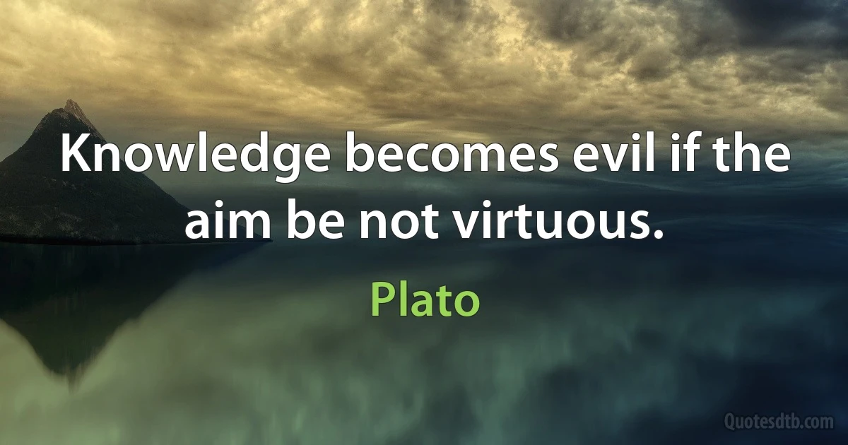 Knowledge becomes evil if the aim be not virtuous. (Plato)