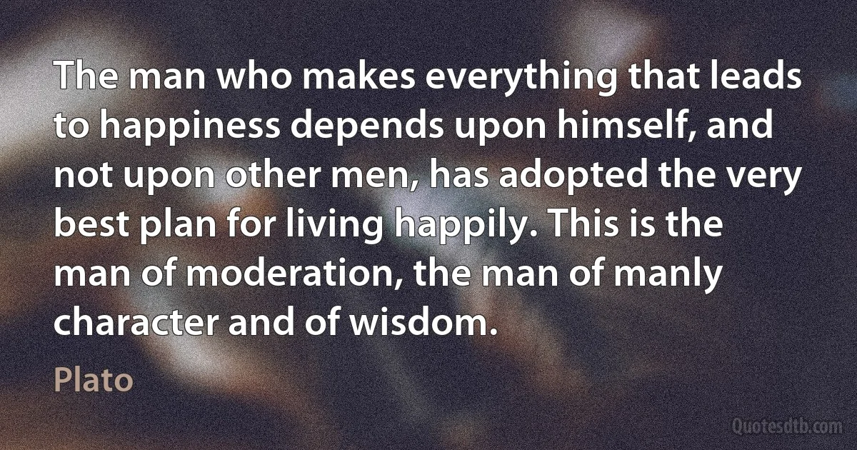 The man who makes everything that leads to happiness depends upon himself, and not upon other men, has adopted the very best plan for living happily. This is the man of moderation, the man of manly character and of wisdom. (Plato)