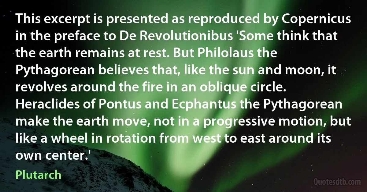 This excerpt is presented as reproduced by Copernicus in the preface to De Revolutionibus 'Some think that the earth remains at rest. But Philolaus the Pythagorean believes that, like the sun and moon, it revolves around the fire in an oblique circle. Heraclides of Pontus and Ecphantus the Pythagorean make the earth move, not in a progressive motion, but like a wheel in rotation from west to east around its own center.' (Plutarch)