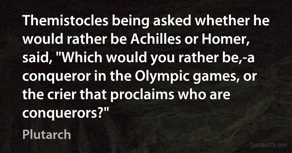 Themistocles being asked whether he would rather be Achilles or Homer, said, "Which would you rather be,-a conqueror in the Olympic games, or the crier that proclaims who are conquerors?" (Plutarch)