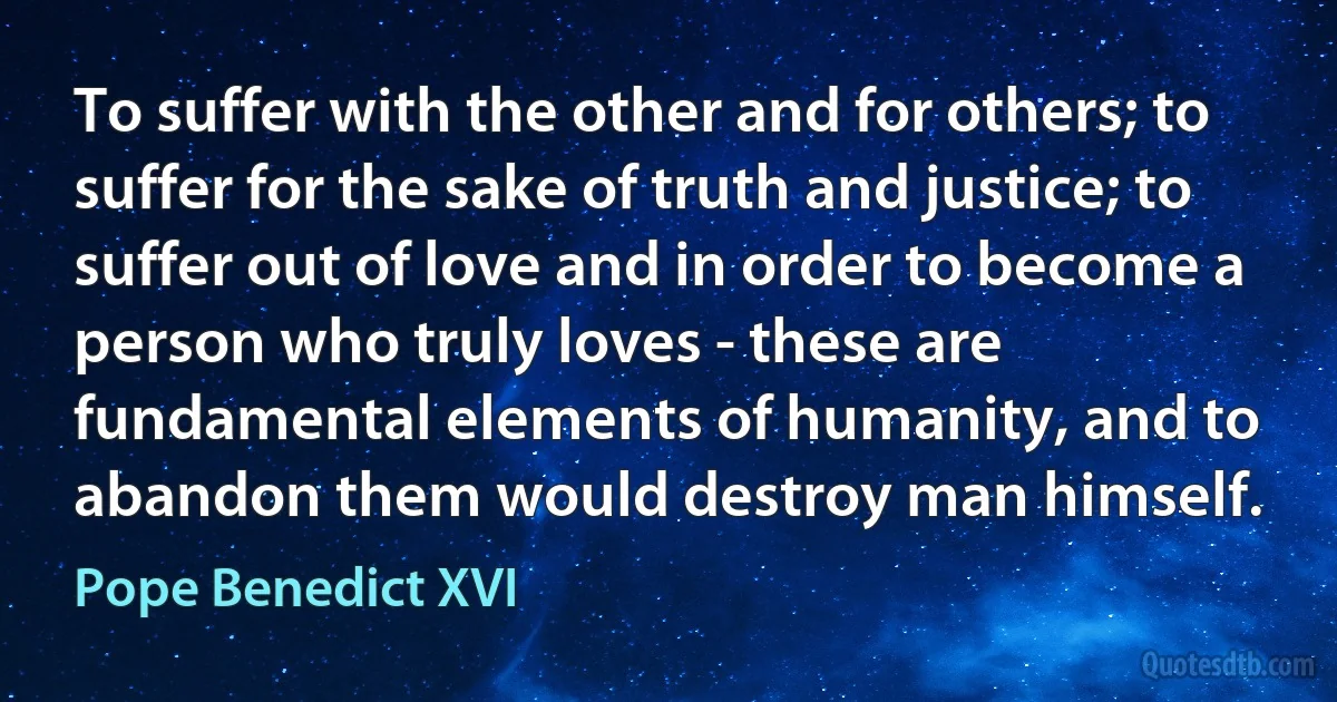 To suffer with the other and for others; to suffer for the sake of truth and justice; to suffer out of love and in order to become a person who truly loves - these are fundamental elements of humanity, and to abandon them would destroy man himself. (Pope Benedict XVI)