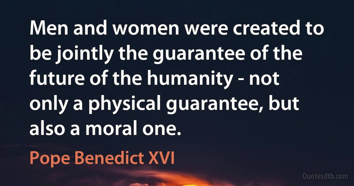 Men and women were created to be jointly the guarantee of the future of the humanity - not only a physical guarantee, but also a moral one. (Pope Benedict XVI)