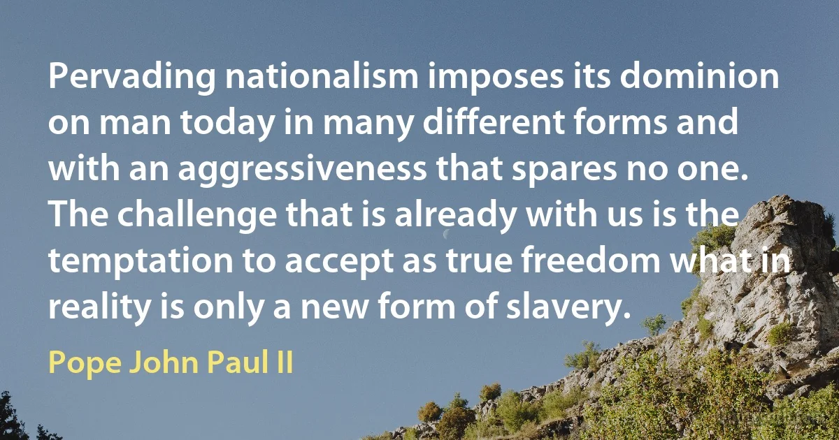 Pervading nationalism imposes its dominion on man today in many different forms and with an aggressiveness that spares no one. The challenge that is already with us is the temptation to accept as true freedom what in reality is only a new form of slavery. (Pope John Paul II)