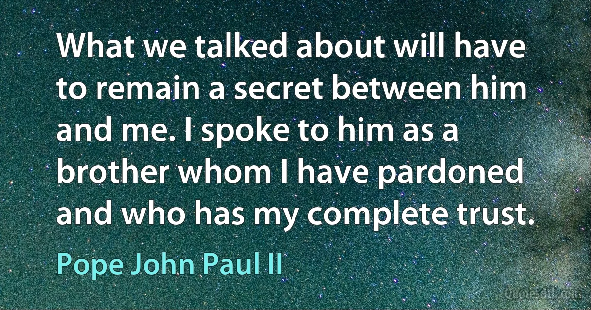 What we talked about will have to remain a secret between him and me. I spoke to him as a brother whom I have pardoned and who has my complete trust. (Pope John Paul II)