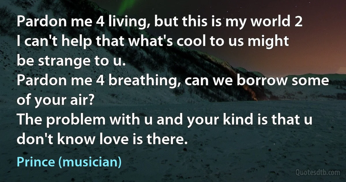 Pardon me 4 living, but this is my world 2
I can't help that what's cool to us might be strange to u.
Pardon me 4 breathing, can we borrow some of your air?
The problem with u and your kind is that u don't know love is there. (Prince (musician))