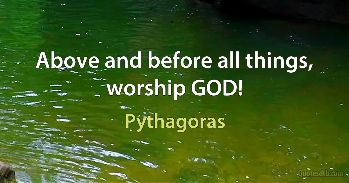 Above and before all things, worship GOD! (Pythagoras)