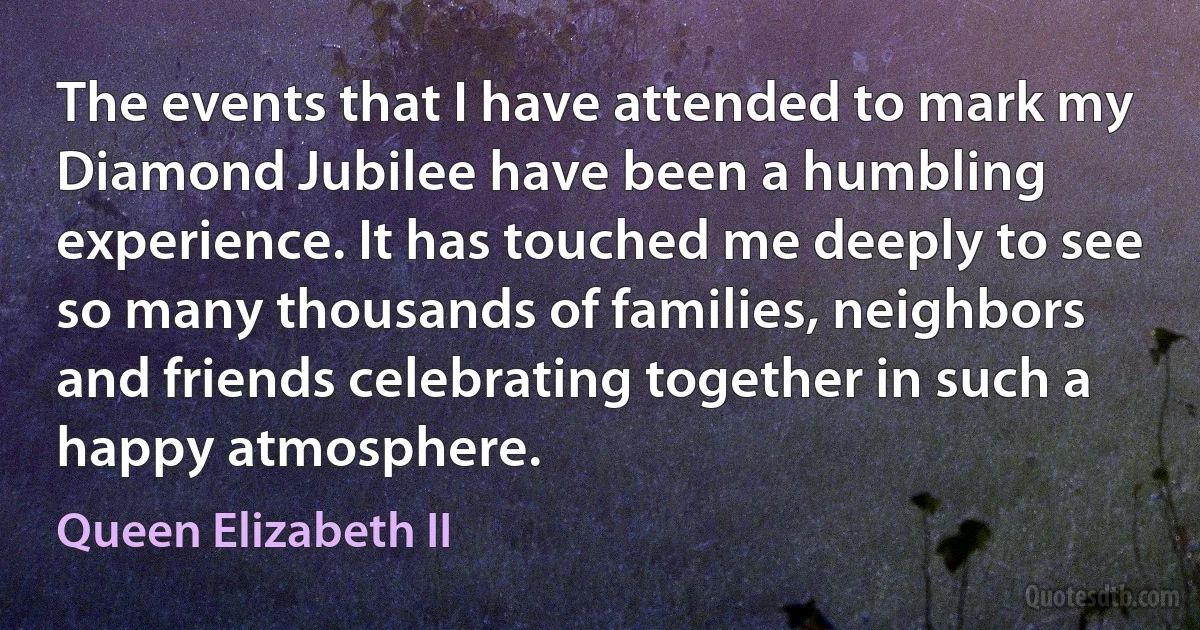 The events that I have attended to mark my Diamond Jubilee have been a humbling experience. It has touched me deeply to see so many thousands of families, neighbors and friends celebrating together in such a happy atmosphere. (Queen Elizabeth II)