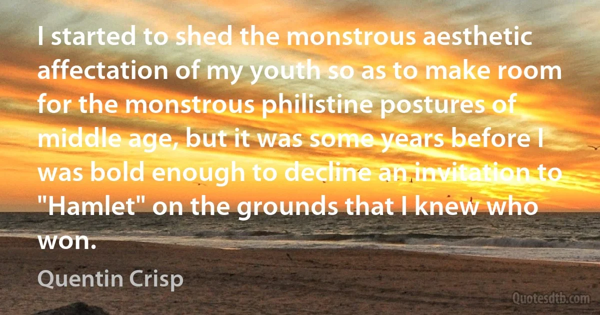 I started to shed the monstrous aesthetic affectation of my youth so as to make room for the monstrous philistine postures of middle age, but it was some years before I was bold enough to decline an invitation to "Hamlet" on the grounds that I knew who won. (Quentin Crisp)