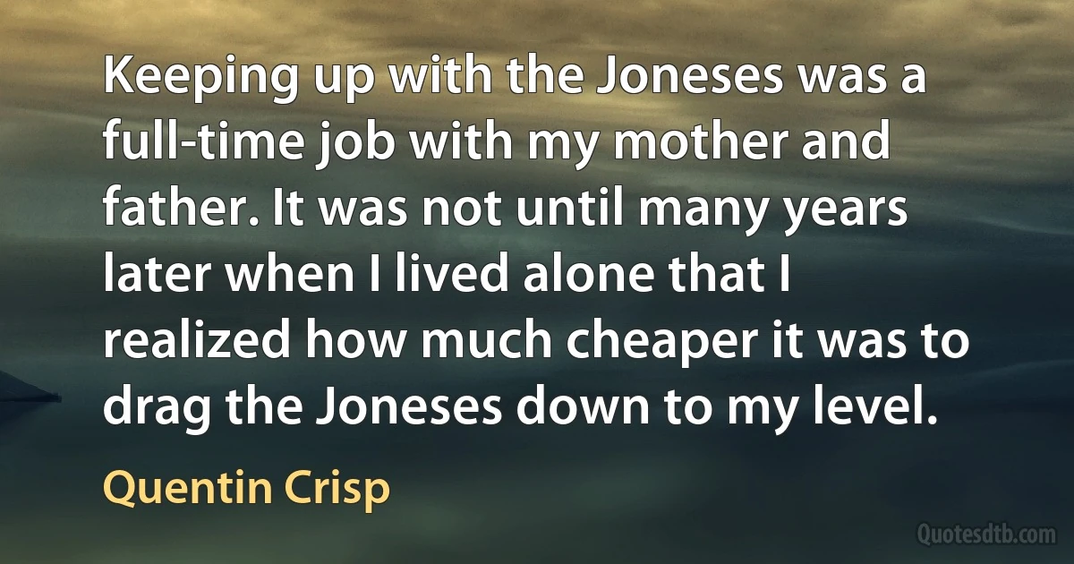 Keeping up with the Joneses was a full-time job with my mother and father. It was not until many years later when I lived alone that I realized how much cheaper it was to drag the Joneses down to my level. (Quentin Crisp)