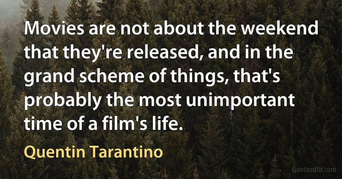 Movies are not about the weekend that they're released, and in the grand scheme of things, that's probably the most unimportant time of a film's life. (Quentin Tarantino)