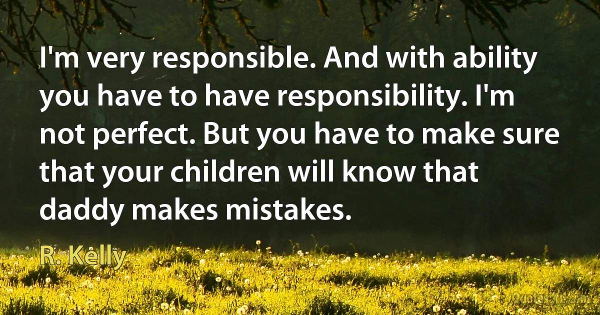 I'm very responsible. And with ability you have to have responsibility. I'm not perfect. But you have to make sure that your children will know that daddy makes mistakes. (R. Kelly)