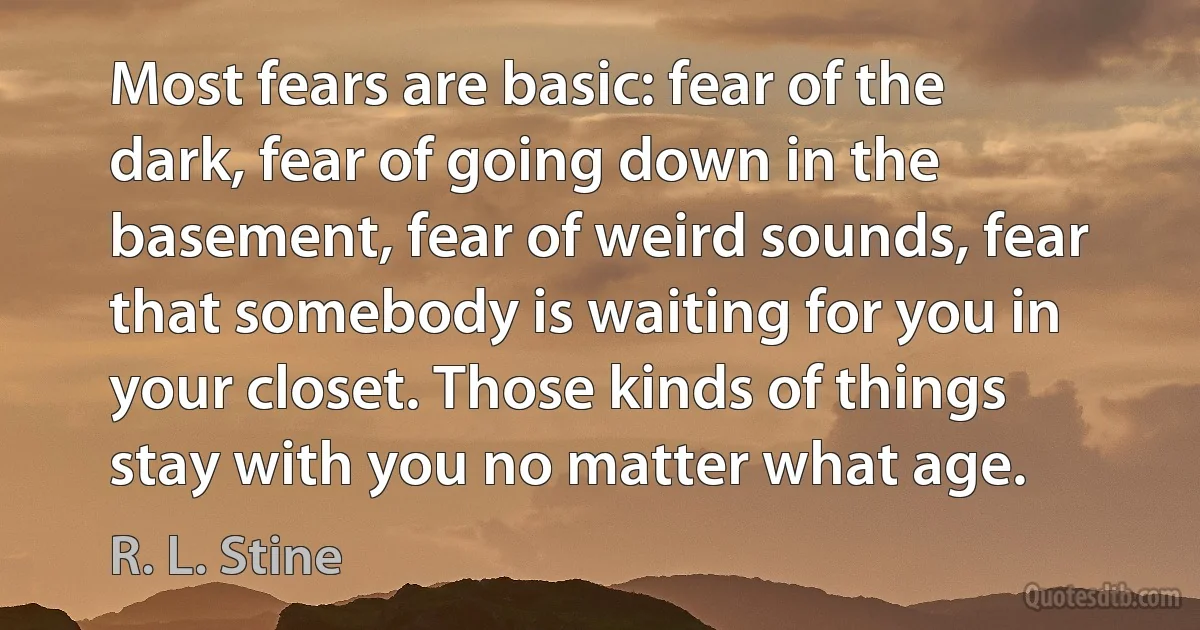 Most fears are basic: fear of the dark, fear of going down in the basement, fear of weird sounds, fear that somebody is waiting for you in your closet. Those kinds of things stay with you no matter what age. (R. L. Stine)