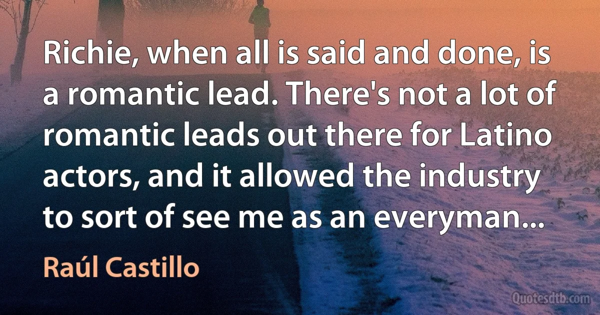 Richie, when all is said and done, is a romantic lead. There's not a lot of romantic leads out there for Latino actors, and it allowed the industry to sort of see me as an everyman... (Raúl Castillo)