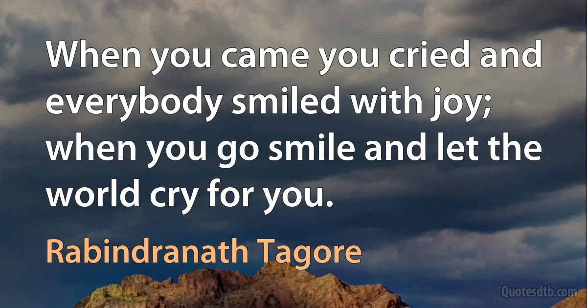 When you came you cried and everybody smiled with joy; when you go smile and let the world cry for you. (Rabindranath Tagore)