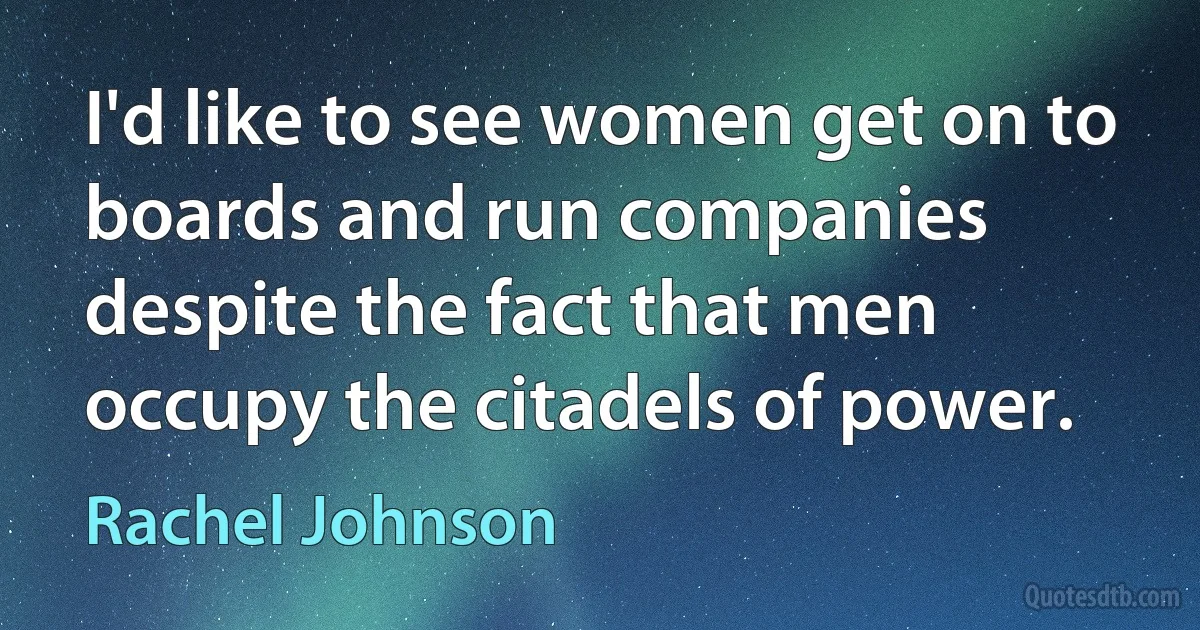 I'd like to see women get on to boards and run companies despite the fact that men occupy the citadels of power. (Rachel Johnson)