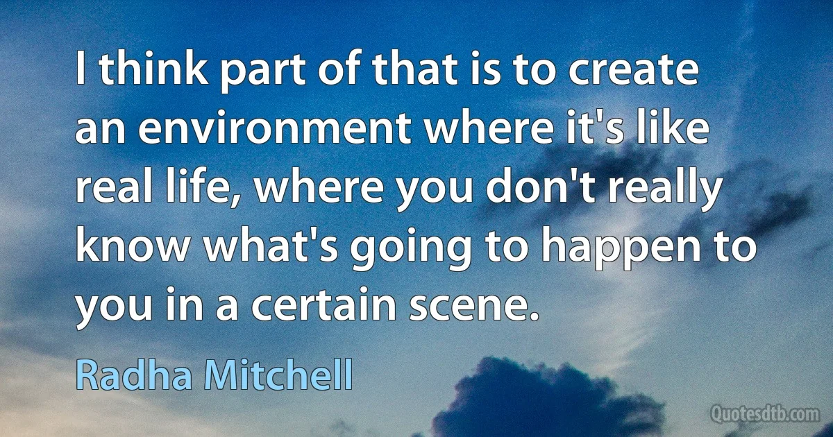 I think part of that is to create an environment where it's like real life, where you don't really know what's going to happen to you in a certain scene. (Radha Mitchell)