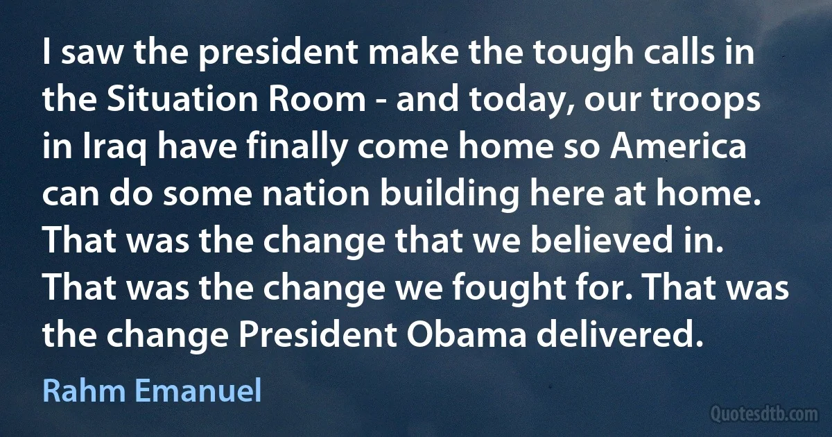 I saw the president make the tough calls in the Situation Room - and today, our troops in Iraq have finally come home so America can do some nation building here at home. That was the change that we believed in. That was the change we fought for. That was the change President Obama delivered. (Rahm Emanuel)