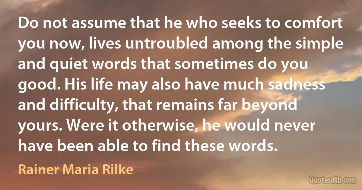 Do not assume that he who seeks to comfort you now, lives untroubled among the simple and quiet words that sometimes do you good. His life may also have much sadness and difficulty, that remains far beyond yours. Were it otherwise, he would never have been able to find these words. (Rainer Maria Rilke)