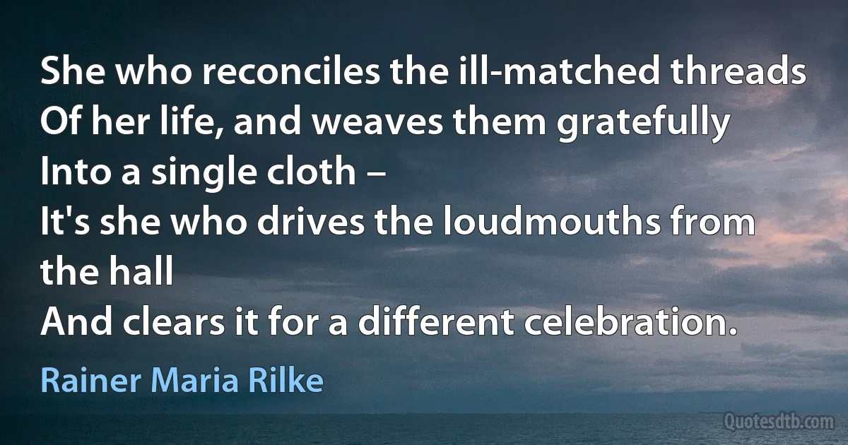 She who reconciles the ill-matched threads
Of her life, and weaves them gratefully
Into a single cloth –
It's she who drives the loudmouths from the hall
And clears it for a different celebration. (Rainer Maria Rilke)