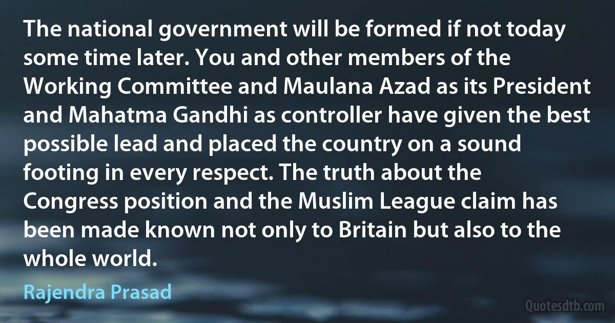 The national government will be formed if not today some time later. You and other members of the Working Committee and Maulana Azad as its President and Mahatma Gandhi as controller have given the best possible lead and placed the country on a sound footing in every respect. The truth about the Congress position and the Muslim League claim has been made known not only to Britain but also to the whole world. (Rajendra Prasad)