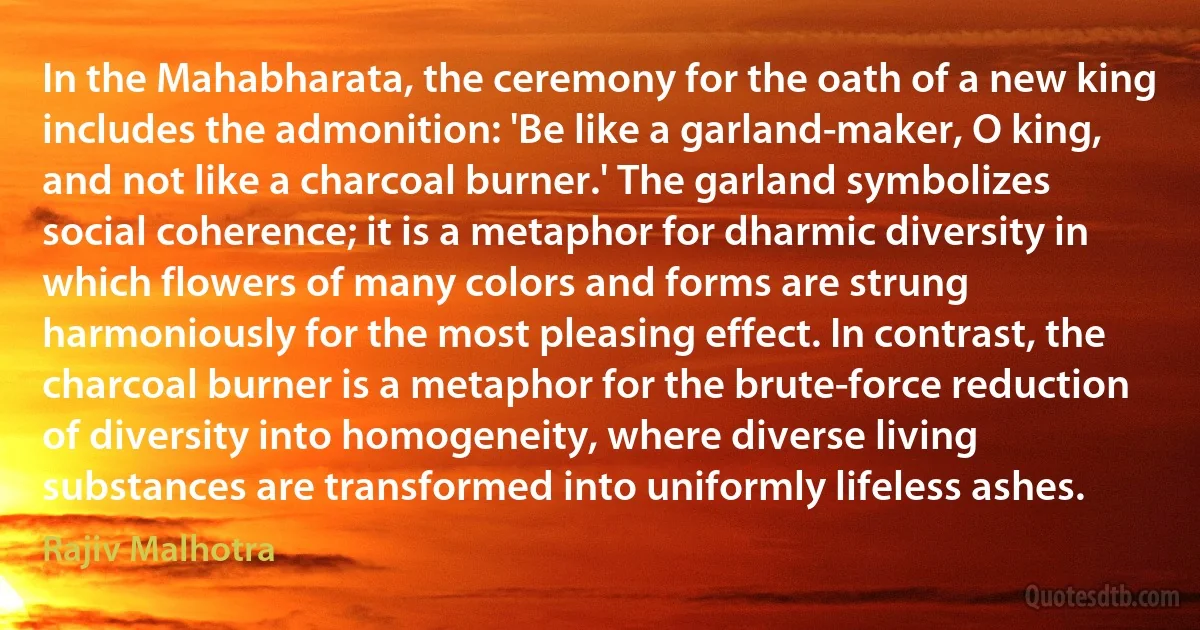 In the Mahabharata, the ceremony for the oath of a new king includes the admonition: 'Be like a garland-maker, O king, and not like a charcoal burner.' The garland symbolizes social coherence; it is a metaphor for dharmic diversity in which flowers of many colors and forms are strung harmoniously for the most pleasing effect. In contrast, the charcoal burner is a metaphor for the brute-force reduction of diversity into homogeneity, where diverse living substances are transformed into uniformly lifeless ashes. (Rajiv Malhotra)