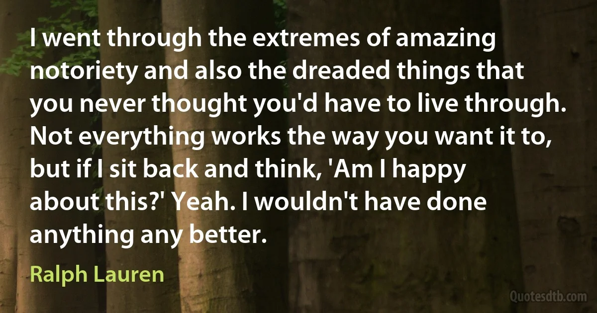 I went through the extremes of amazing notoriety and also the dreaded things that you never thought you'd have to live through. Not everything works the way you want it to, but if I sit back and think, 'Am I happy about this?' Yeah. I wouldn't have done anything any better. (Ralph Lauren)