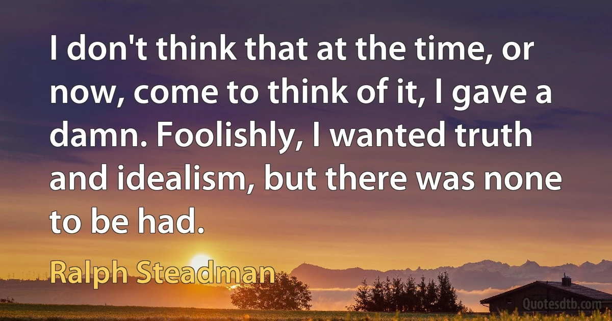 I don't think that at the time, or now, come to think of it, I gave a damn. Foolishly, I wanted truth and idealism, but there was none to be had. (Ralph Steadman)