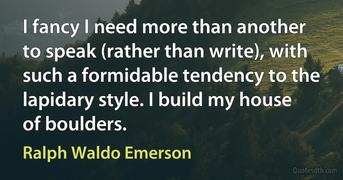 I fancy I need more than another to speak (rather than write), with such a formidable tendency to the lapidary style. I build my house of boulders. (Ralph Waldo Emerson)