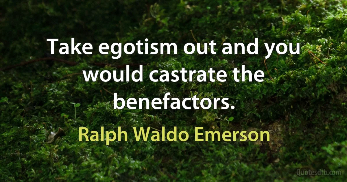 Take egotism out and you would castrate the benefactors. (Ralph Waldo Emerson)