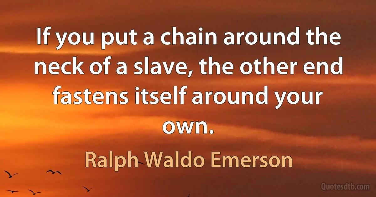 If you put a chain around the neck of a slave, the other end fastens itself around your own. (Ralph Waldo Emerson)