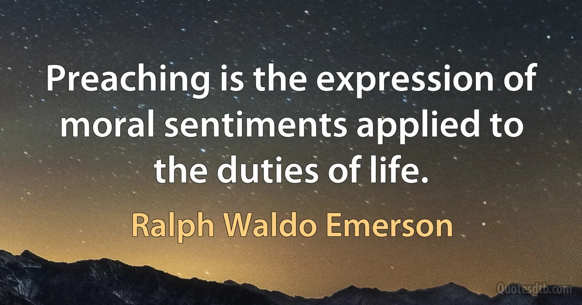 Preaching is the expression of moral sentiments applied to the duties of life. (Ralph Waldo Emerson)