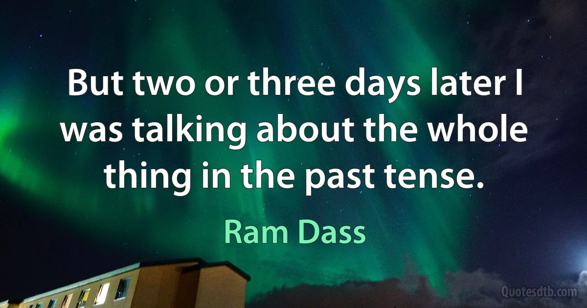 But two or three days later I was talking about the whole thing in the past tense. (Ram Dass)