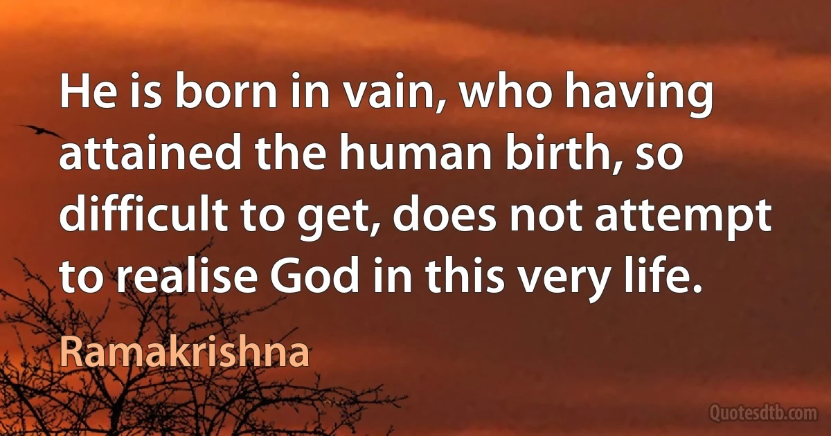 He is born in vain, who having attained the human birth, so difficult to get, does not attempt to realise God in this very life. (Ramakrishna)