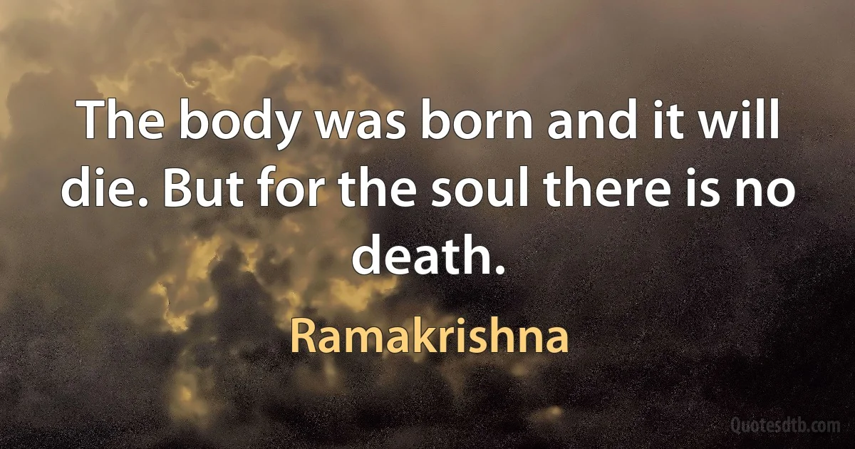 The body was born and it will die. But for the soul there is no death. (Ramakrishna)