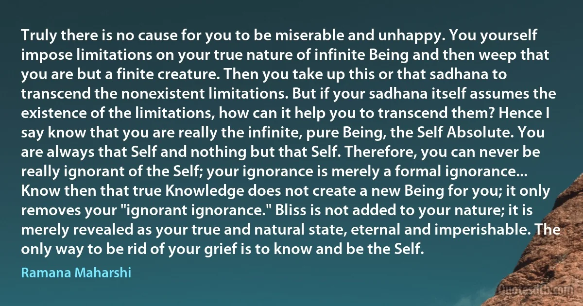 Truly there is no cause for you to be miserable and unhappy. You yourself impose limitations on your true nature of infinite Being and then weep that you are but a finite creature. Then you take up this or that sadhana to transcend the nonexistent limitations. But if your sadhana itself assumes the existence of the limitations, how can it help you to transcend them? Hence I say know that you are really the infinite, pure Being, the Self Absolute. You are always that Self and nothing but that Self. Therefore, you can never be really ignorant of the Self; your ignorance is merely a formal ignorance... Know then that true Knowledge does not create a new Being for you; it only removes your "ignorant ignorance." Bliss is not added to your nature; it is merely revealed as your true and natural state, eternal and imperishable. The only way to be rid of your grief is to know and be the Self. (Ramana Maharshi)