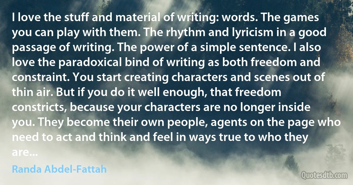 I love the stuff and material of writing: words. The games you can play with them. The rhythm and lyricism in a good passage of writing. The power of a simple sentence. I also love the paradoxical bind of writing as both freedom and constraint. You start creating characters and scenes out of thin air. But if you do it well enough, that freedom constricts, because your characters are no longer inside you. They become their own people, agents on the page who need to act and think and feel in ways true to who they are... (Randa Abdel-Fattah)