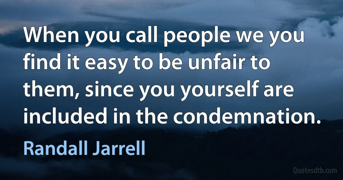 When you call people we you find it easy to be unfair to them, since you yourself are included in the condemnation. (Randall Jarrell)