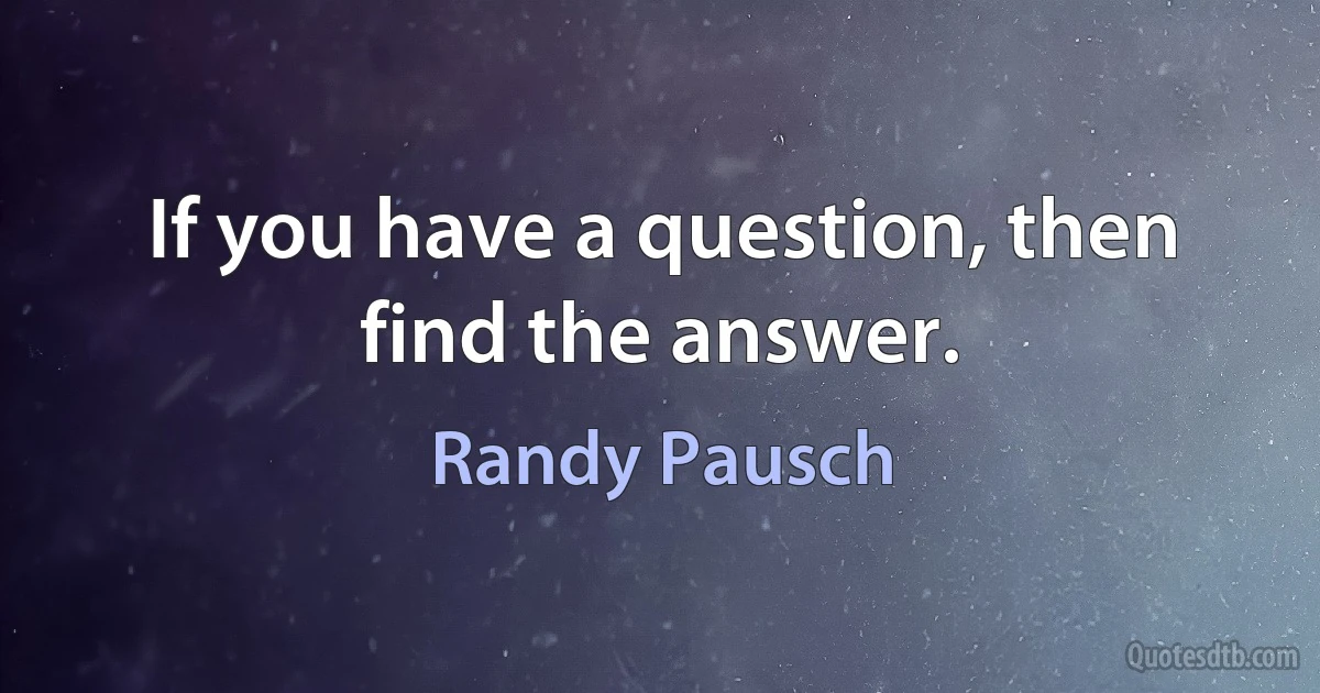 If you have a question, then find the answer. (Randy Pausch)