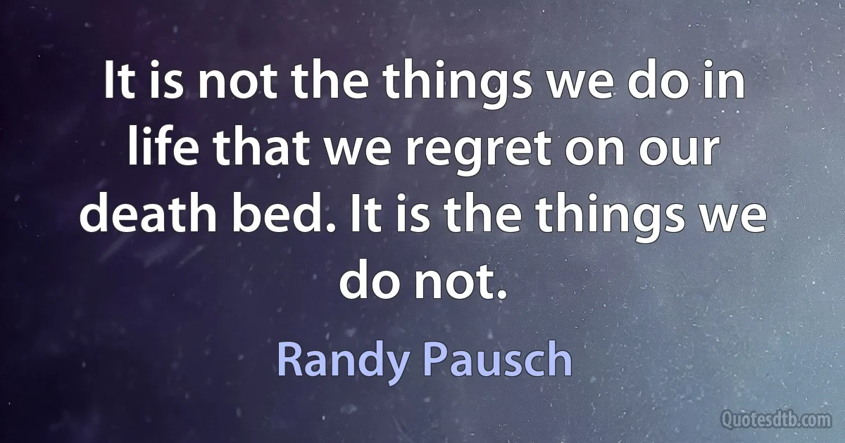 It is not the things we do in life that we regret on our death bed. It is the things we do not. (Randy Pausch)