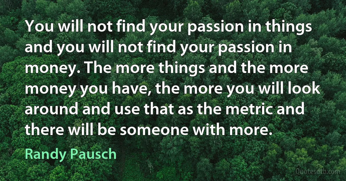 You will not find your passion in things and you will not find your passion in money. The more things and the more money you have, the more you will look around and use that as the metric and there will be someone with more. (Randy Pausch)