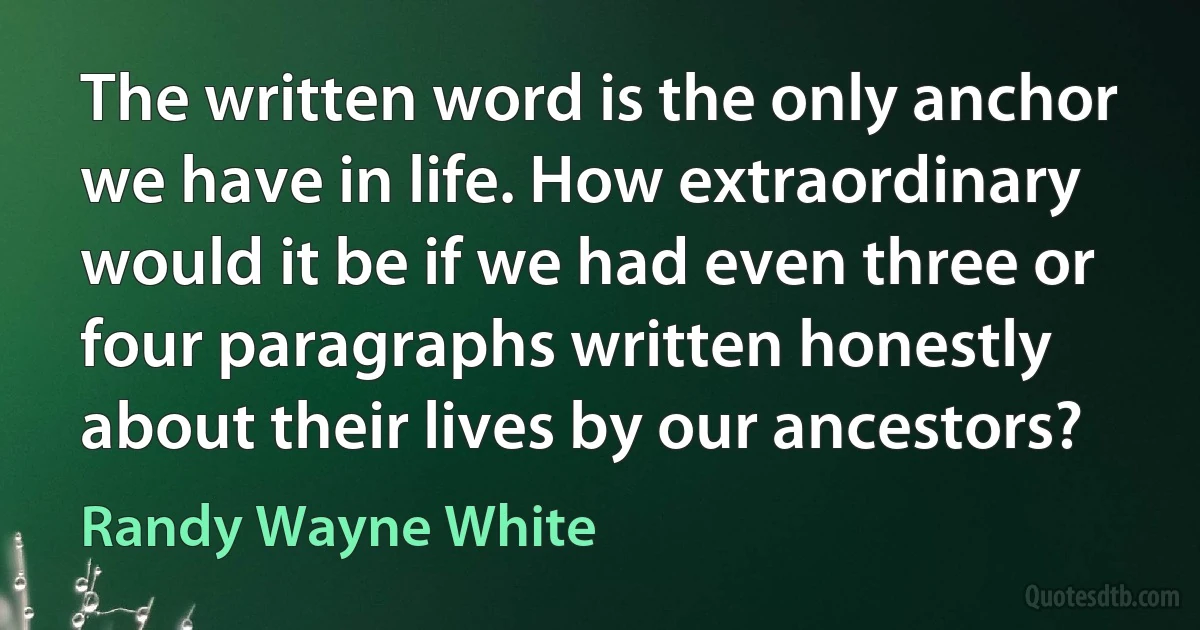 The written word is the only anchor we have in life. How extraordinary would it be if we had even three or four paragraphs written honestly about their lives by our ancestors? (Randy Wayne White)