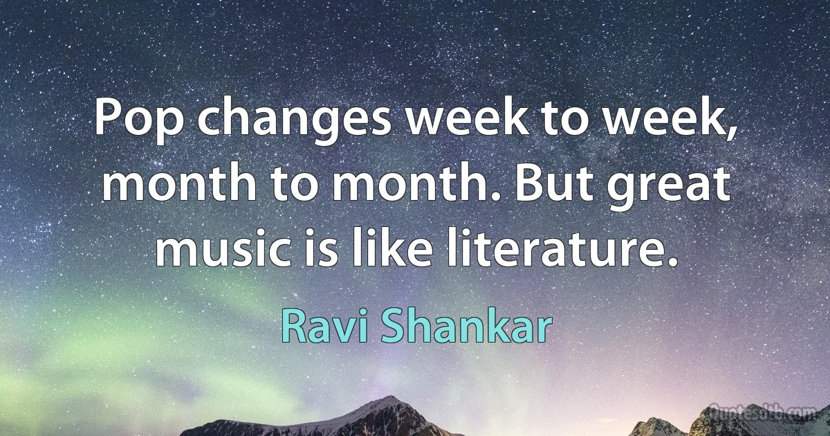 Pop changes week to week, month to month. But great music is like literature. (Ravi Shankar)