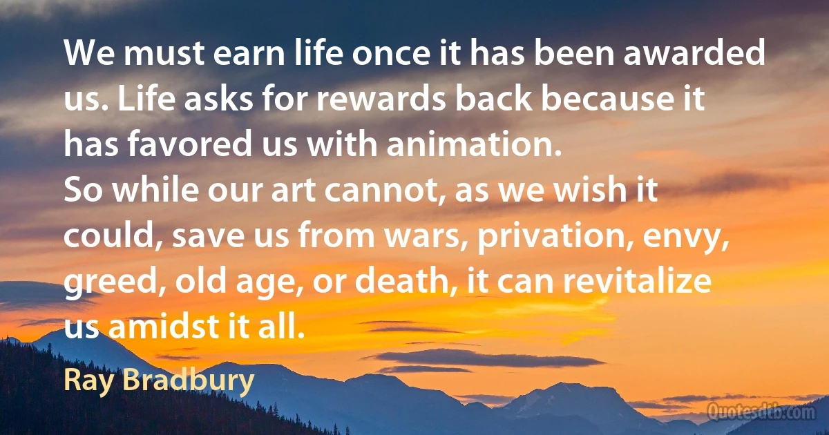 We must earn life once it has been awarded us. Life asks for rewards back because it has favored us with animation.
So while our art cannot, as we wish it could, save us from wars, privation, envy, greed, old age, or death, it can revitalize us amidst it all. (Ray Bradbury)