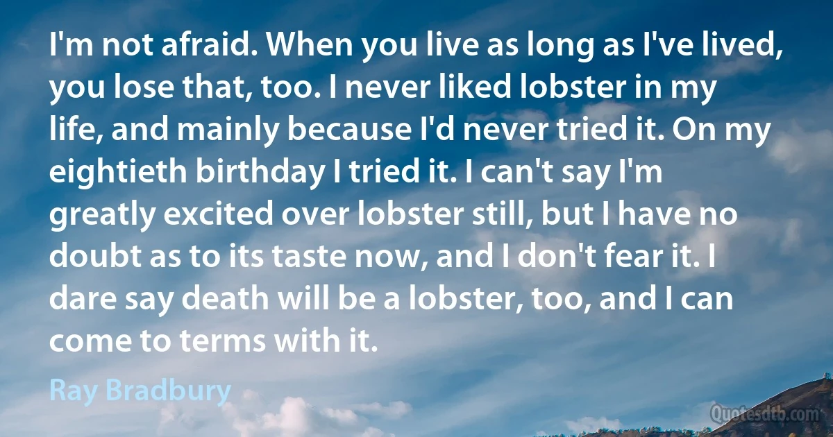 I'm not afraid. When you live as long as I've lived, you lose that, too. I never liked lobster in my life, and mainly because I'd never tried it. On my eightieth birthday I tried it. I can't say I'm greatly excited over lobster still, but I have no doubt as to its taste now, and I don't fear it. I dare say death will be a lobster, too, and I can come to terms with it. (Ray Bradbury)