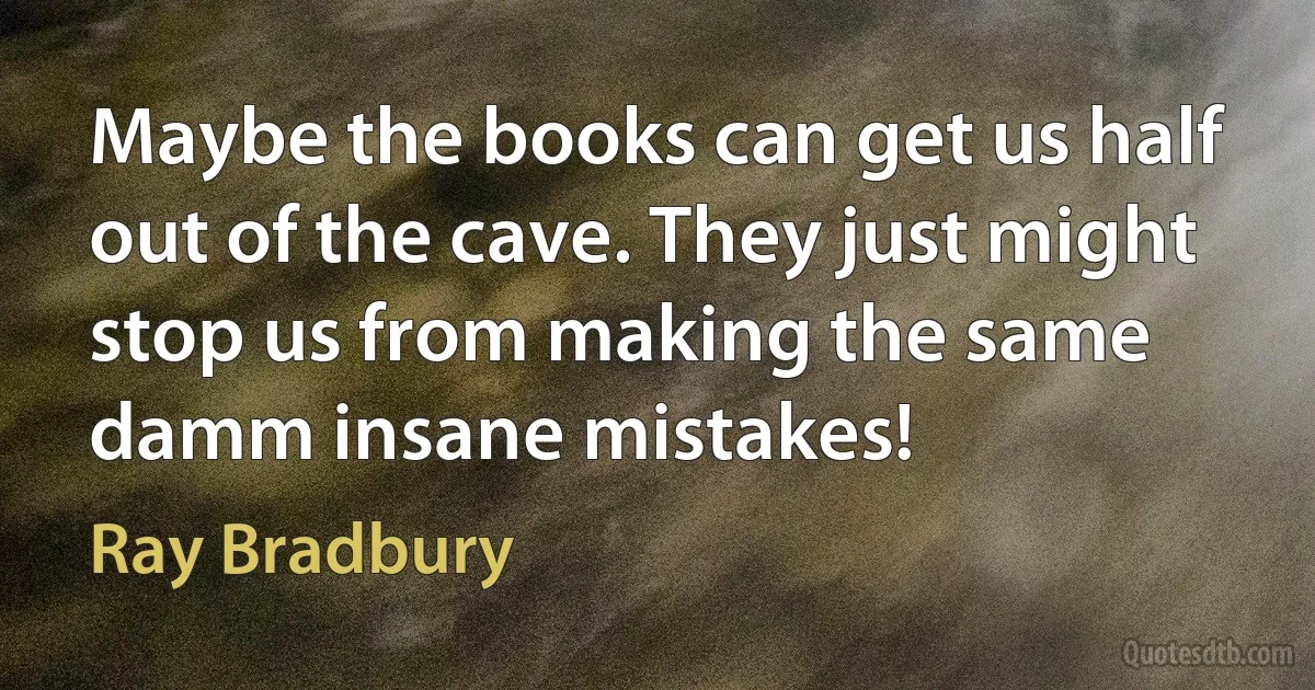 Maybe the books can get us half out of the cave. They just might stop us from making the same damm insane mistakes! (Ray Bradbury)