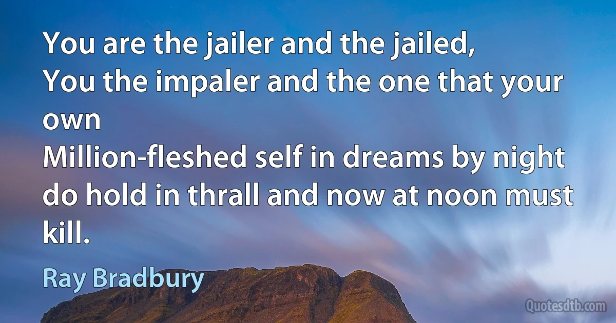 You are the jailer and the jailed,
You the impaler and the one that your own
Million-fleshed self in dreams by night
do hold in thrall and now at noon must kill. (Ray Bradbury)