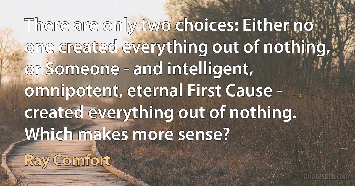 There are only two choices: Either no one created everything out of nothing, or Someone - and intelligent, omnipotent, eternal First Cause - created everything out of nothing. Which makes more sense? (Ray Comfort)