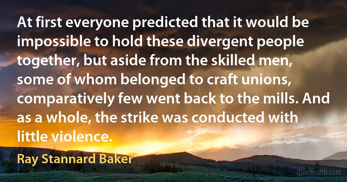 At first everyone predicted that it would be impossible to hold these divergent people together, but aside from the skilled men, some of whom belonged to craft unions, comparatively few went back to the mills. And as a whole, the strike was conducted with little violence. (Ray Stannard Baker)