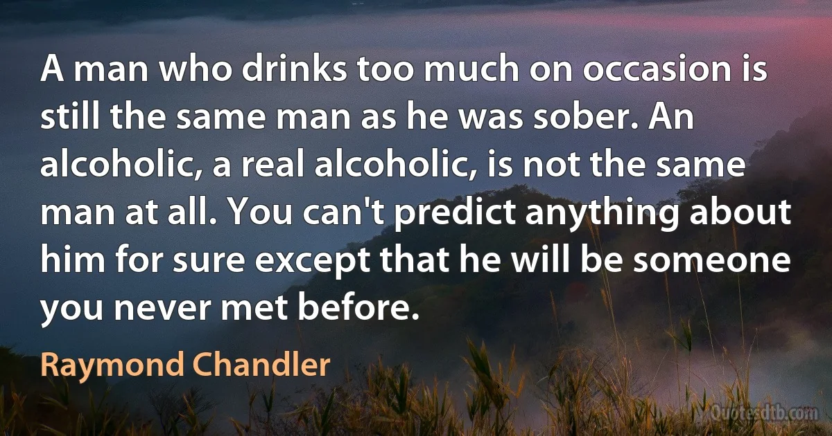 A man who drinks too much on occasion is still the same man as he was sober. An alcoholic, a real alcoholic, is not the same man at all. You can't predict anything about him for sure except that he will be someone you never met before. (Raymond Chandler)