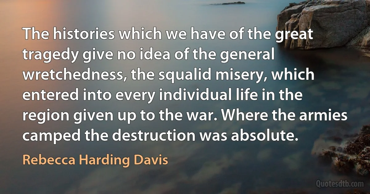 The histories which we have of the great tragedy give no idea of the general wretchedness, the squalid misery, which entered into every individual life in the region given up to the war. Where the armies camped the destruction was absolute. (Rebecca Harding Davis)